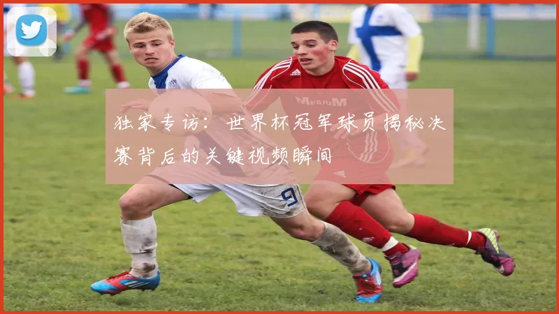 独家专访:世界杯冠军球员揭秘决赛背后的关键视频瞬间
