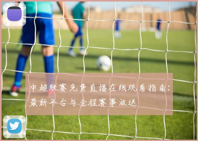 中超联赛免费直播在线观看指南：最新平台与全程赛事放送