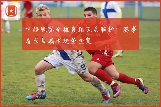 中超联赛全程直播深度解析:赛事看点与战术趋势全览