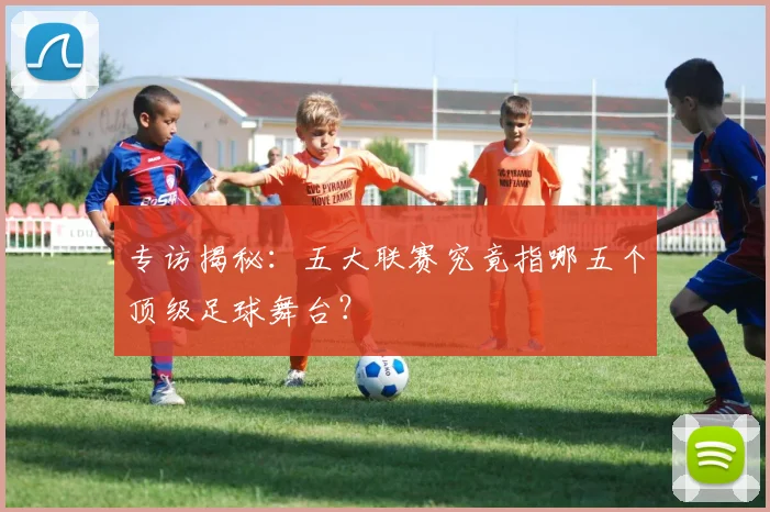 专访揭秘：五大联赛究竟指哪五个顶级足球舞台？