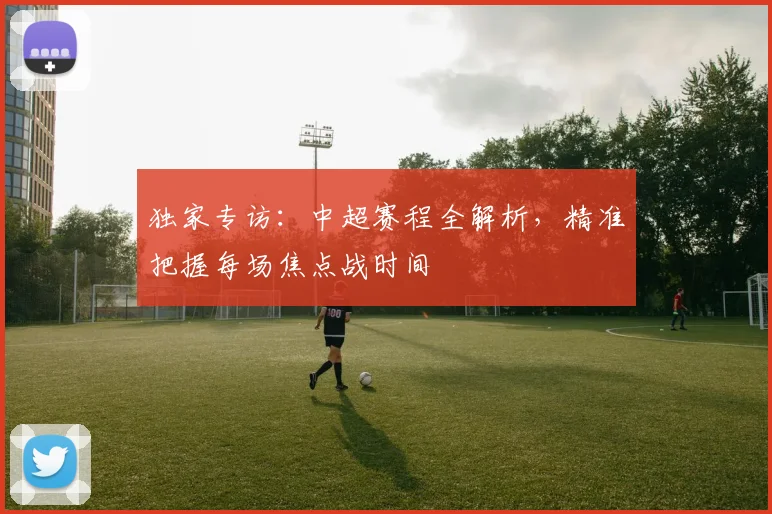 独家专访：中超赛程全解析，精准把握每场焦点战时间