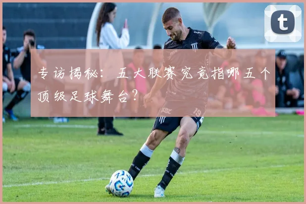 专访揭秘：五大联赛究竟指哪五个顶级足球舞台？